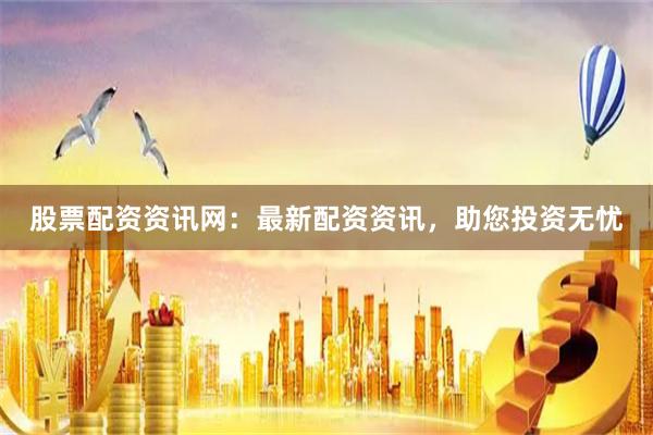股票配资资讯网：最新配资资讯，助您投资无忧