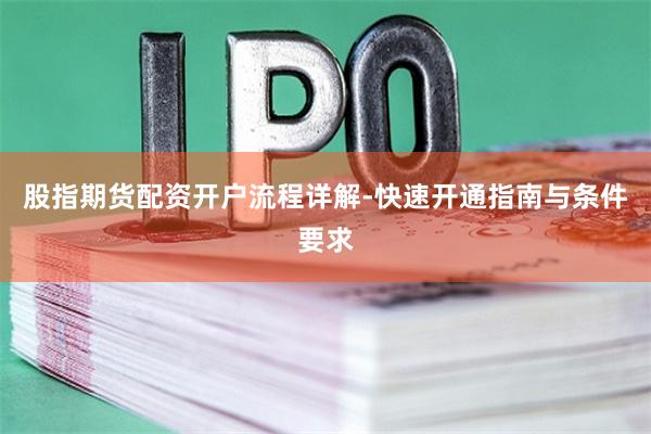 股指期货配资开户流程详解-快速开通指南与条件要求