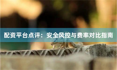 配资平台点评：安全风控与费率对比指南